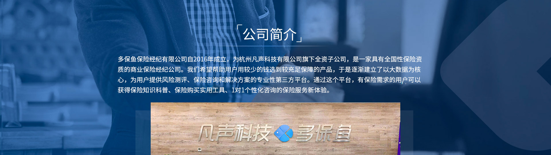 多保魚(yú)保險經(jīng)紀有限公司自2016年成立，為杭州凡聲科技有限公司旗下全資子公司，是一家具有全國性保險資質(zhì)的商業(yè)保險經(jīng)紀公司。我們希望幫助用戶(hù)用較少的錢(qián)選到較充足保障的產(chǎn)品，于是逐漸建立了以大數據為核心，為用戶(hù)提供風(fēng)險測評、保險咨詢(xún)和解決方案的專(zhuān)業(yè)性第三方平臺。通過(guò)這個(gè)平臺，有保險需求的用戶(hù)可以獲得保險知識科普、保險購買(mǎi)實(shí)用工具、1對1個(gè)性化咨詢(xún)的保險服務(wù)新體驗。