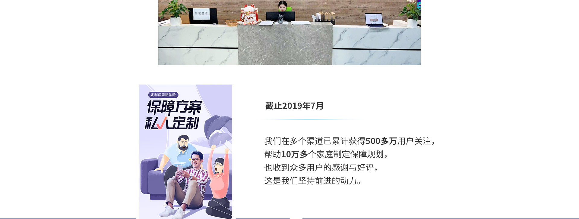 截止2019年7月，我們在多個(gè)渠道已累計獲得500多萬(wàn)用戶(hù)關(guān)注，幫助10萬(wàn)多個(gè)家庭制定保障規劃，也收到眾多用戶(hù)的感謝與好評，這是我們堅持前進(jìn)的動(dòng)力。
